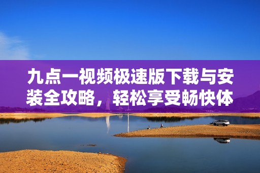 九点一视频极速版下载与安装全攻略，轻松享受畅快体验