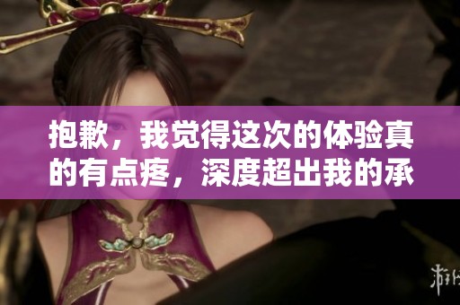 抱歉，我觉得这次的体验真的有点疼，深度超出我的承受范围了