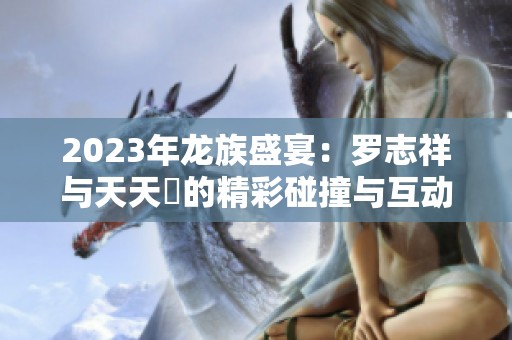 2023年龙族盛宴：罗志祥与天天奭的精彩碰撞与互动