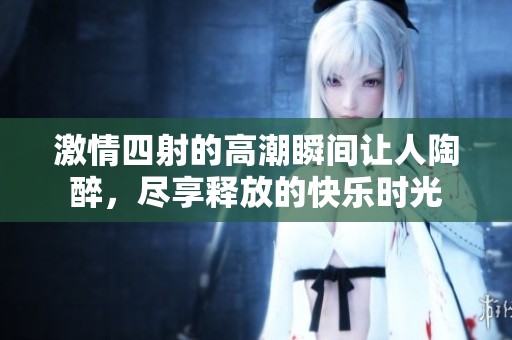 激情四射的高潮瞬间让人陶醉，尽享释放的快乐时光