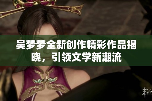 吴梦梦全新创作精彩作品揭晓，引领文学新潮流