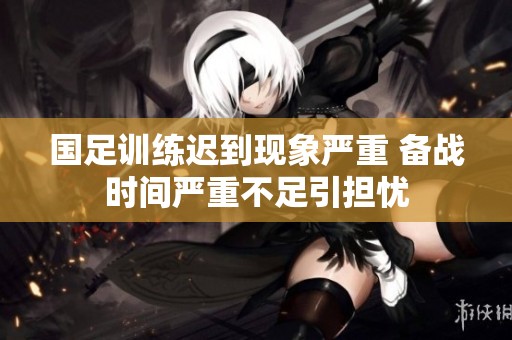 国足训练迟到现象严重 备战时间严重不足引担忧