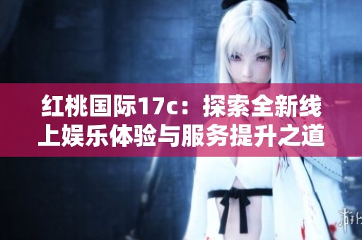 红桃国际17c：探索全新线上娱乐体验与服务提升之道