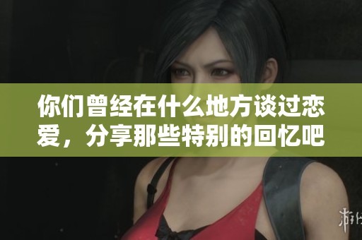 你们曾经在什么地方谈过恋爱，分享那些特别的回忆吧