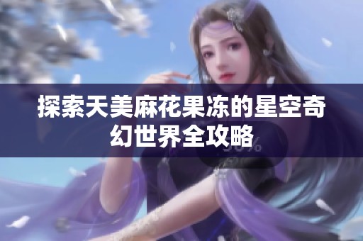 探索天美麻花果冻的星空奇幻世界全攻略