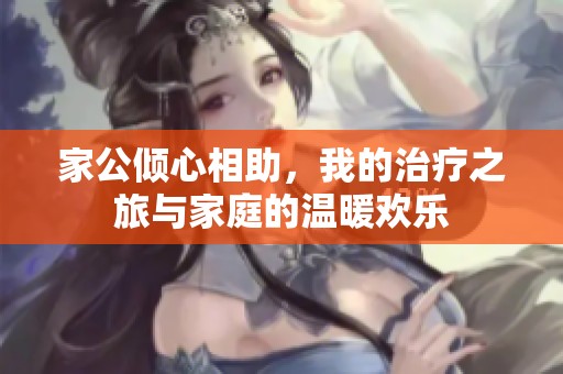 家公倾心相助，我的治疗之旅与家庭的温暖欢乐