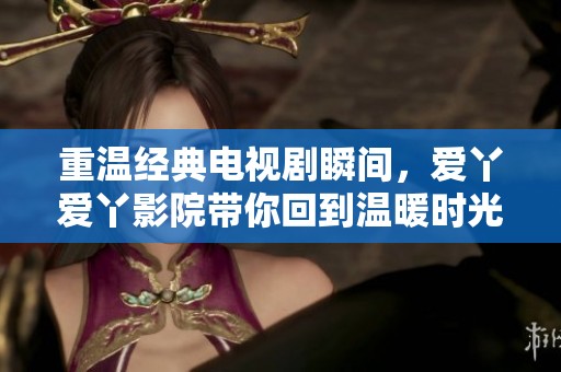 重温经典电视剧瞬间，爱丫爱丫影院带你回到温暖时光