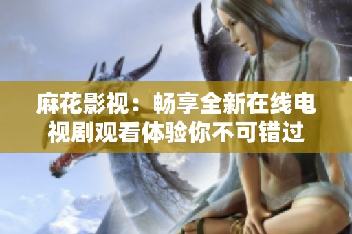 麻花影视：畅享全新在线电视剧观看体验你不可错过