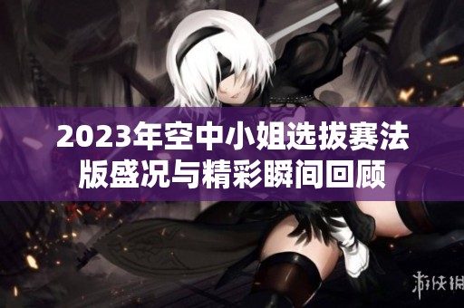 2023年空中小姐选拔赛法版盛况与精彩瞬间回顾