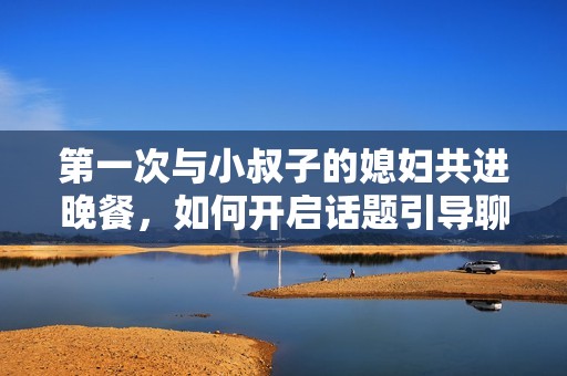 第一次与小叔子的媳妇共进晚餐，如何开启话题引导聊天