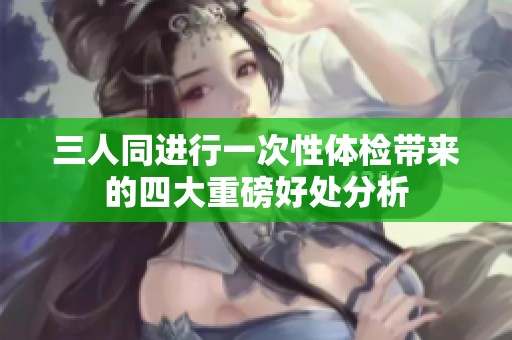 三人同进行一次性体检带来的四大重磅好处分析