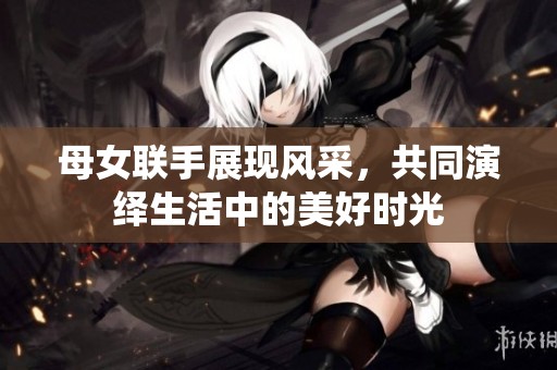 母女联手展现风采，共同演绎生活中的美好时光
