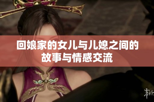 回娘家的女儿与儿媳之间的故事与情感交流