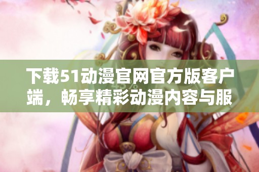 下载51动漫官网官方版客户端，畅享精彩动漫内容与服务