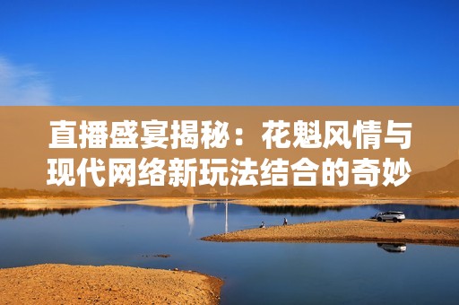 直播盛宴揭秘：花魁风情与现代网络新玩法结合的奇妙旅程