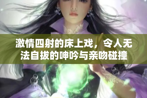 激情四射的床上戏，令人无法自拔的呻吟与亲吻碰撞