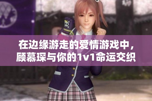 在边缘游走的爱情游戏中，顾慕琛与你的1v1命运交织