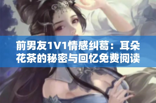 前男友1V1情感纠葛：耳朵花茶的秘密与回忆免费阅读