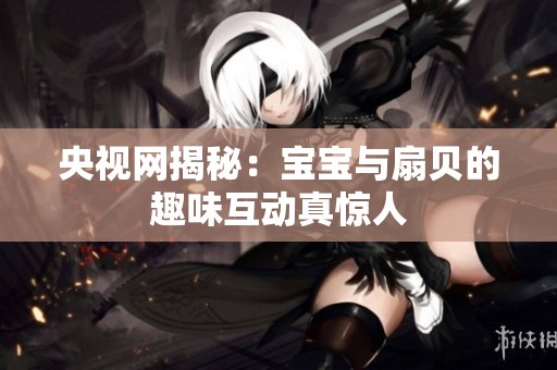 央视网揭秘：宝宝与扇贝的趣味互动真惊人
