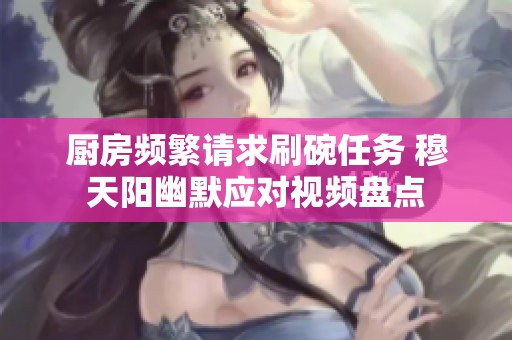 厨房频繁请求刷碗任务 穆天阳幽默应对视频盘点