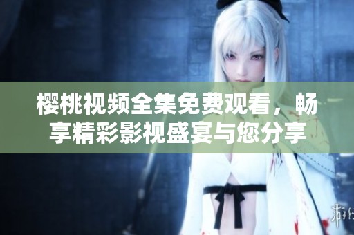 樱桃视频全集免费观看，畅享精彩影视盛宴与您分享