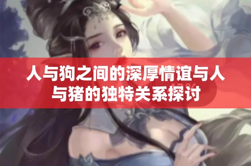 人与狗之间的深厚情谊与人与猪的独特关系探讨