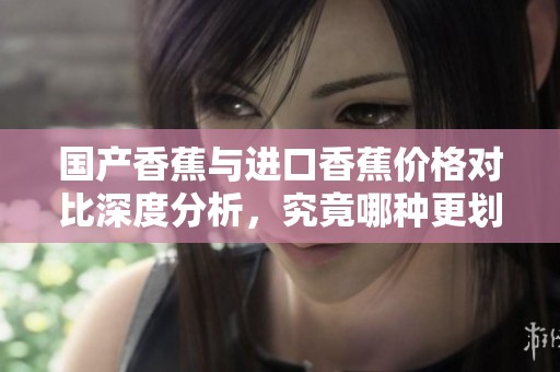国产香蕉与进口香蕉价格对比深度分析，究竟哪种更划算