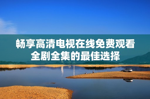 畅享高清电视在线免费观看全剧全集的最佳选择
