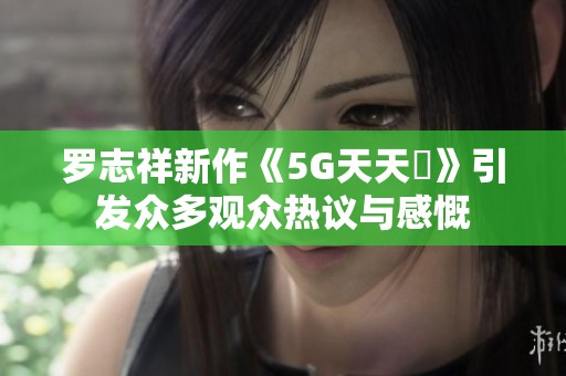 罗志祥新作《5G天天奭》引发众多观众热议与感慨