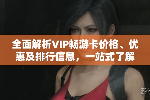 全面解析VIP畅游卡价格、优惠及排行信息，一站式了解购买指南