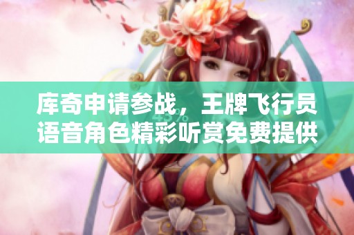 库奇申请参战，王牌飞行员语音角色精彩听赏免费提供