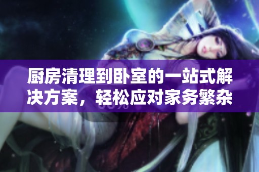 厨房清理到卧室的一站式解决方案，轻松应对家务繁杂问题