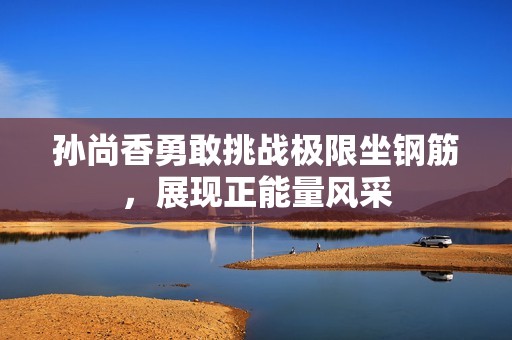 孙尚香勇敢挑战极限坐钢筋，展现正能量风采