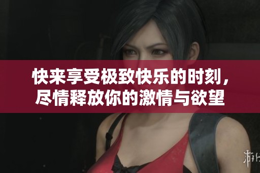 快来享受极致快乐的时刻，尽情释放你的激情与欲望