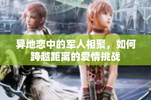 异地恋中的军人相聚，如何跨越距离的爱情挑战