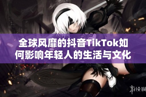 全球风靡的抖音TikTok如何影响年轻人的生活与文化
