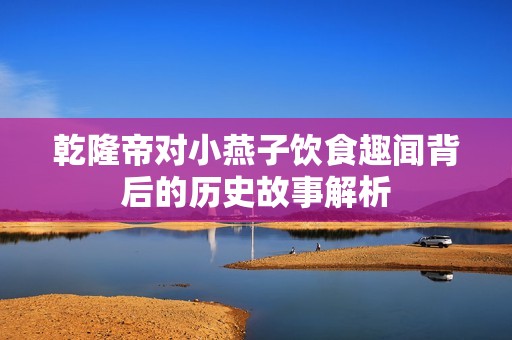 乾隆帝对小燕子饮食趣闻背后的历史故事解析