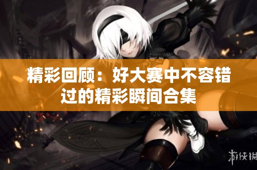 精彩回顾：好大赛中不容错过的精彩瞬间合集