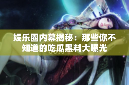 娱乐圈内幕揭秘：那些你不知道的吃瓜黑料大曝光
