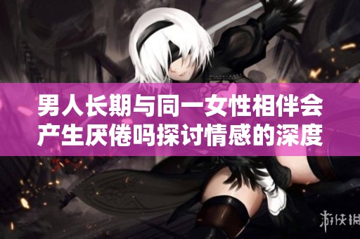 男人长期与同一女性相伴会产生厌倦吗探讨情感的深度与变化