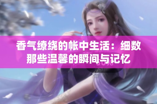 香气缭绕的帐中生活：细数那些温馨的瞬间与记忆