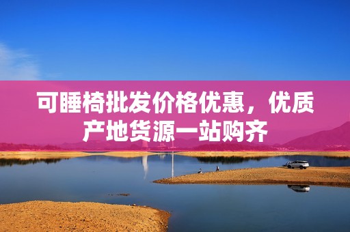 可睡椅批发价格优惠，优质产地货源一站购齐