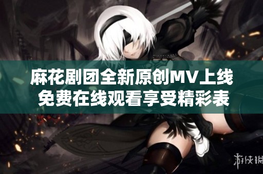 麻花剧团全新原创MV上线 免费在线观看享受精彩表演