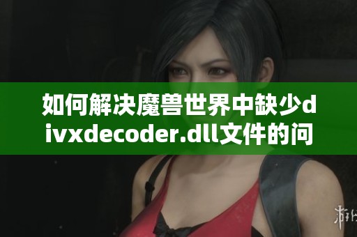 如何解决魔兽世界中缺少divxdecoder.dll文件的问题指南