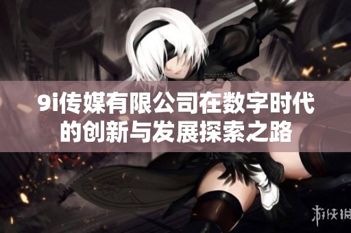 9i传媒有限公司在数字时代的创新与发展探索之路