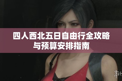 四人西北五日自由行全攻略与预算安排指南