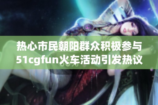 热心市民朝阳群众积极参与51cgfun火车活动引发热议