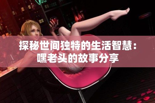 探秘世间独特的生活智慧：嘿老头的故事分享