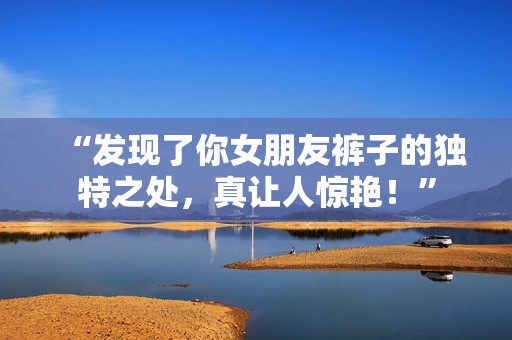 “发现了你女朋友裤子的独特之处，真让人惊艳！”