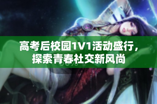 高考后校园1V1活动盛行，探索青春社交新风尚